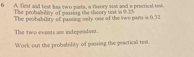 6 A first aid test has two parts, a theory test and a practical test. The probability of passing the theory test is 0.25 The probability of passing only one of the two parts is 0.32 The two events are independent. Work out the probability of passing the practical test.