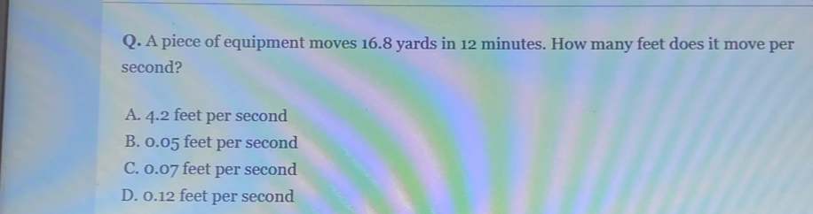 Q. A piece of equipment moves 16.8 yards in 12 minutes. How many feet does it move per second? A. 4.2 feet per second B. 0.05 feet per second C. 0.07 feet per second D. 0.12 feet per second