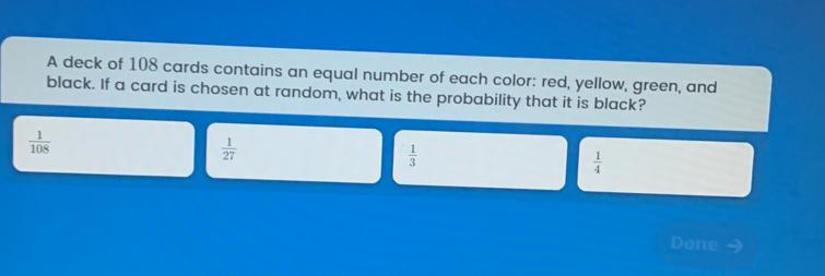 A deck of 108 cards contains an equal number of each color: red, yellow, green, and black. If a card is chosen at random, what is the probability that it is black? 1/108 1/27 1/3 1/4 Done -