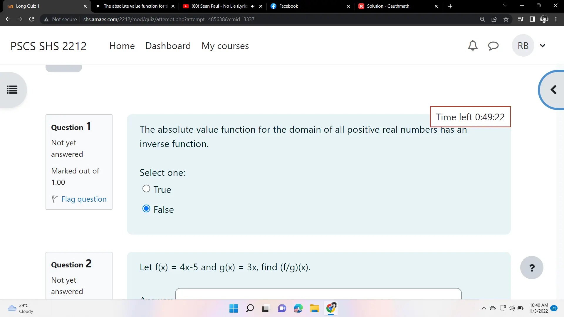 n Long Quiz 1 The absolute value function for t x * 80 Sean Paul - No Lie Lyric Facebook Solution - Gauthmath Not secure| shs.amaes.com/2212/mod/quiz/attempt.php?attempt=485638&cmid=3337 Q PSCS SHS 2212 Home Dashboard My courses RB Time left 0:49:22 Question 1 The absolute value function for the domain of all positive real numbers has an Not yet inverse function. answered Marked out of Select one: 1.00 True ◤ Flag question False Question 2 Let fx=4x-5 and gx=3x , find f/gx. ? Not yet answered 29 ° C 10:40 AM Cloudy 11/3/2022