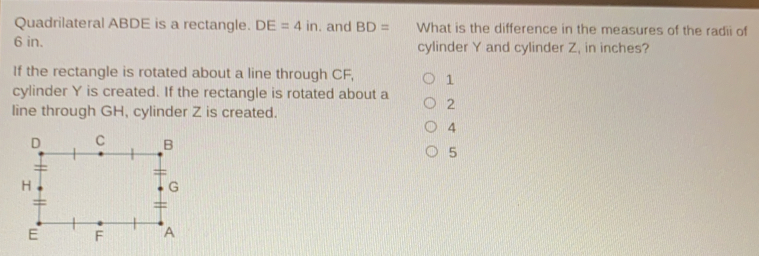 Quadrilateral ABDE is a rectangle. DE=4in . and BD= What is the difference in the measures of the radii of 6 in. cylinder Y and cylinder Z, in inches? If the rectangle is rotated about a line through CF, 1 cylinder Y is created. If the rectangle is rotated about a 2 line through GH, cylinder Z is created. 4 5