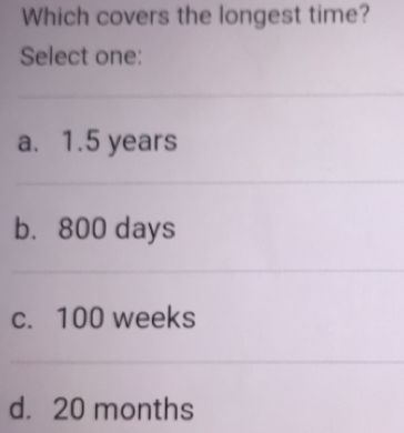 Which covers the longest time? Select one: a. 1.5 years b. 800 days c. 100 weeks d. 20 months