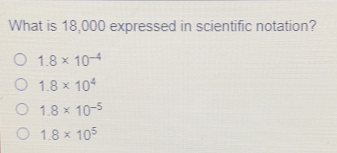 What is 18,000 expressed in scientific notation? 1.8 * 10-4 1.8 * 104 1.8 * 10-5 1.8 * 105