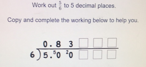 Work out 5/6 to 5 decimal places. Copy and complete the working below to help you. beginarrayr 0.83square square 6encloselongdiv 5.5020square square endarray